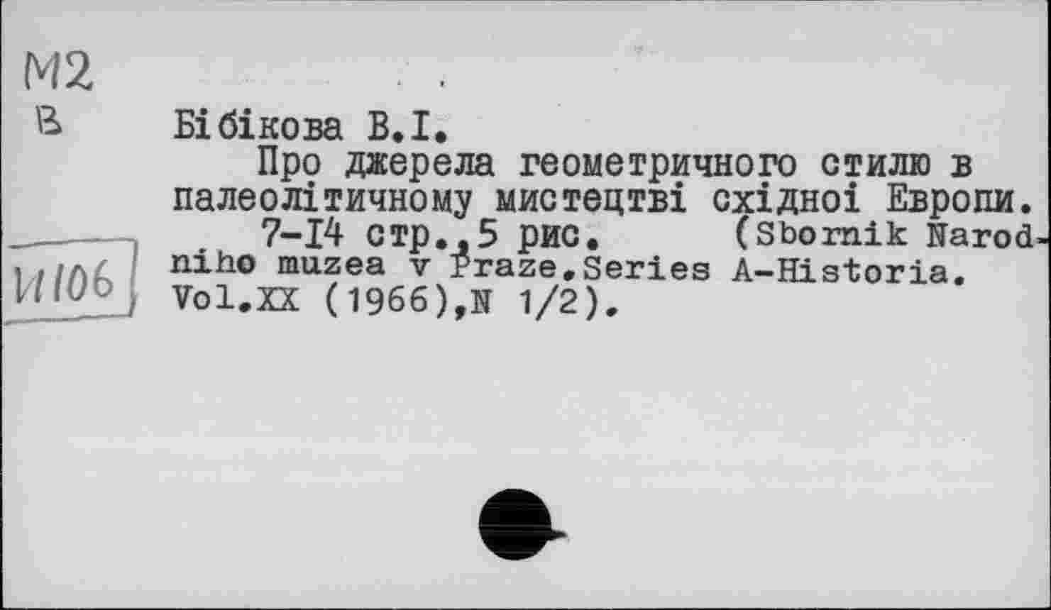 ﻿М2	. .
В Бібікова В.I.
Про джерела геометричного стилю в палеолітичному мистецтві східноі Европи.
7-14 СТр.,5 рис. (Sbornik Narod-, ./л£ пі ho muzea v Praze.Series A-Historia.
Vol.XX (1966),N 1/2).